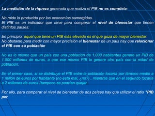 La medición de la riqueza generada que realiza el PIB no es completa:

No mide lo producido por las economías sumergidas.
El PIB es un indicador que sirve para comparar el nivel de bienestar que tienen
distintos países:

En principio, aquel que tiene un PIB más elevado es el que goza de mayor bienestar.
No obstante para medir con mayor precisión el bienestar de un país hay que relacionar
el PIB con su población.

No es lo mismo que un país con una población de 1.000 habitantes genere un PIB de
1.000 millones de euros, a que ese mismo PIB lo genere otro país con la mitad de
población.

En el primer caso, si se distribuye el PIB entre la población tocaría por término medio a
1 millón de euros por habitante (no está mal, ¿no?) , mientras que en el segundo tocaría
a 2 millones de euros (tampoco se podrían quejar).

Por ello, para comparar el nivel de bienestar de dos países hay que utilizar el ratio "PIB
per
 