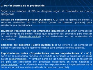 2. Por el destino de la producción:

Según este enfoque el PIB se desglosa según el comprador en cuatro
categorías:

Gastos de consumo privado (Consumo C ): Son los gastos en bienes y
servicios realizados por las familias (entes de consumo privado) para
satisfacer sus necesidades.

Inversión realizada por las empresas (Inversión I ): Están compuestas
por las compras de bienes finales que adquieren las empresas para realizar
la producción (bienes de capital) y las variaciones en las existencias de
mercaderías.

Compras del gobierno (Gasto público G ): Se refiere a las compras de
bienes y servicios que el gobierno realiza para producir bienes públicos.

Exportaciones netas (Exportaciones menos importaciones X - M ):
Parte de la producción nacional es vendida a personas o empresas de otros
países (exportaciones), y también parte de las necesidades de los residentes
del país son satisfechas con productos elaborados en otras naciones (
importaciones). A la diferencia entre las exportaciones e importaciones se le
llama exportaciones netas (saldo de la balanza comercial).
 