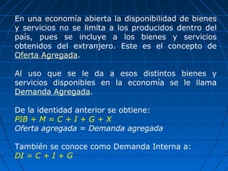 En una economía abierta la disponibilidad de bienes
y servicios no se limita a los producidos dentro del
país, pues se incluye a los bienes y servicios
obtenidos del extranjero. Este es el concepto de
Oferta Agregada.

Al uso que se le da a esos distintos bienes y
servicios disponibles en la economía se le llama
Demanda Agregada.

De la identidad anterior se obtiene:
PIB + M = C + I + G + X
Oferta agregada = Demanda agregada

También se conoce como Demanda Interna a:
DI = C + I + G
 