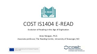COST IS1404 E-READ
Evolution of Reading in the Age of Digitisation
Anne Mangen, Ph.D.
Associate professor, The Reading Centre, University of Stavanger, NO
 