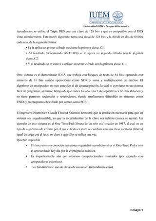Universidad IUEM – Campus Atlacomulco
Actualmente se utiliza el Triple DES con una clave de 128 bits y que es compatible con el DES
visto anteriormente. Este nuevo algoritmo toma una clave de 128 bits y la divide en dos de 64 bits
cada una, de la siguiente forma:
       • Se le aplica un primer cifrado mediante la primera clave, C1.
       • Al resultado (denominado ANTIDES) se le aplica un segundo cifrado con la segunda
       clave, C2.
       • Y al resultado se le vuelve a aplicar un tercer cifrado con la primera clave, C1.


Otro sistema es el denominado IDEA que trabaja con bloques de texto de 64 bits, operando con
números de 16 bits usando operaciones como XOR y suma y multiplicación de enteros. El
algoritmo de encriptación es muy parecido al de desencriptación, lo cual lo convierte en un sistema
fácil de programar, al mismo tiempo de que nunca ha sido roto. Este algoritmo es de libre difucion y
no tiene permisos nacionales o restricciones, siendo ampliamente difundido en sistemas como
UNIX y en programas de cifrado por correo como PGP.


El ingeniero electrónico Claude Elwood Shannon demostró que la condición necesaria para que un
sistema sea inquebrantable, es que la incertidumbre de la clave sea infinita (nunca se repita). Un
ejemplo de este sistema es el One Time-Pad (libreta de un solo uso) creado en 1917, el cual es un
tipo de algoritmos de cifrado por el que el texto en claro se combina con una clave aleatoria (libreta)
igual de larga que el texto en claro y que sólo se utiliza una vez.
Quiebre imposible
       •   El único sistema conocido que posee seguridad incondicional es el One-Time Pad y esto
           es aprovechado hoy día por la criptografía cuántica.
       •   Es inquebrantable aún con recursos computacionales ilimitados (por ejemplo con
           computadoras cuánticas).
       •    Los fundamentos: uso de claves de uso único (redundancia cero).




                                                                                               Ensayo 1
 
