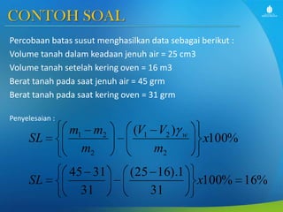 CONTOH SOAL
Percobaan batas susut menghasilkan data sebagai berikut :
Volume tanah dalam keadaan jenuh air = 25 cm3
Volume tanah setelah kering oven = 16 m3
Berat tanah pada saat jenuh air = 45 grm
Berat tanah pada saat kering oven = 31 grm
Penyelesaian :

SL

m1 m2
m2

(V1 V2 )
m2

SL

45 31
31

(25 16).1
31

w

x100%
x100% 16%

 