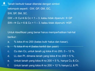 Tanah berbutir kasar ditandai dengan simbol
kelompok seperti : GW, GP, GM, GC,
SW, SP, SM, SC.
GW -- Cu>4 & Cc = 1 – 3. kalau tidak dipenuhi  GP
SW-- Cu > 6 & Cc = 1 – 3. kalau tidak dipenuhi SP.

Untuk klasifikasi yang benar harus memperhatikan hal-hal

berikut :
a.

% lolos # no 200 (batas butir halus dan kasar).

b.

% lolos # no 4 (batas kerikil dan pasir)

c.

Cu dan Cc, untuk tanah yg lolos # no 200, 0 – 12 %.

d.

LL dan PI, dimana tanah yang lolos # no 200 > 5 %.

e.

Untuk tanah yang lolos # no 200 < 5 %, hanya Cu & Cc.

f.

Untuk tanah yang lolos # no 200 > 12 % hanya LL & PI.

 