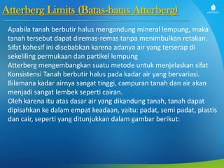 Atterberg Limits (Batas-batas Atterberg)
Apabila tanah berbutir halus mengandung mineral lempung, maka
tanah tersebut dapat diremas-remas tanpa menimbulkan retakan.
Sifat kohesif ini disebabkan karena adanya air yang terserap di
sekeliling permukaan dan partikel lempung
Atterberg mengembangkan suatu metode untuk menjelaskan sifat
Konsistensi Tanah berbutir halus pada kadar air yang bervariasi.
Bilamana kadar airnya sangat tinggi, campuran tanah dan air akan
menjadi sangat lembek seperti cairan.
Oleh karena itu atas dasar air yang dikandung tanah, tanah dapat
dipisahkan ke dalam empat keadaan, yaitu: padat, semi padat, plastis
dan cair, seperti yang ditunjukkan dalam gambar berikut:

 