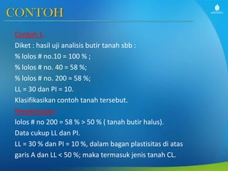 CONTOH
Contoh 1:
Diket : hasil uji analisis butir tanah sbb :
% lolos # no.10 = 100 % ;
% lolos # no. 40 = 58 %;
% lolos # no. 200 = 58 %;
LL = 30 dan PI = 10.
Klasifikasikan contoh tanah tersebut.
Penyelesaian :
lolos # no 200 = 58 % > 50 % ( tanah butir halus).
Data cukup LL dan PI.
LL = 30 % dan PI = 10 %, dalam bagan plastisitas di atas
garis A dan LL < 50 %; maka termasuk jenis tanah CL.

 