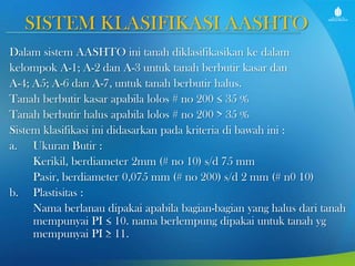 SISTEM KLASIFIKASI AASHTO
Dalam sistem AASHTO ini tanah diklasifikasikan ke dalam
kelompok A-1; A-2 dan A-3 untuk tanah berbutir kasar dan
A-4; A5; A-6 dan A-7, untuk tanah berbutir halus.
Tanah berbutir kasar apabila lolos # no 200 ≤ 35 %
Tanah berbutir halus apabila lolos # no 200 > 35 %
Sistem klasifikasi ini didasarkan pada kriteria di bawah ini :
a. Ukuran Butir :
Kerikil, berdiameter 2mm (# no 10) s/d 75 mm
Pasir, berdiameter 0,075 mm (# no 200) s/d 2 mm (# n0 10)
b. Plastisitas :
Nama berlanau dipakai apabila bagian-bagian yang halus dari tanah
mempunyai PI ≤ 10. nama berlempung dipakai untuk tanah yg
mempunyai PI ≥ 11.

 