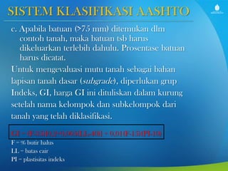 SISTEM KLASIFIKASI AASHTO
c. Apabila batuan (>75 mm) ditemukan dlm
contoh tanah, maka batuan tsb harus
dikeluarkan terlebih dahulu. Prosentase batuan
harus dicatat.
Untuk mengevaluasi mutu tanah sebagai bahan
lapisan tanah dasar (subgrade), diperlukan grup
Indeks, GI, harga GI ini dituliskan dalam kurung
setelah nama kelompok dan subkelompok dari
tanah yang telah diklasifikasi.
GI = (F-35)[0,2+0,005(LL-40)] + 0,01(F-15)(PI-10)
F = % butir halus
LL = batas cair
PI = plastisitas indeks

 