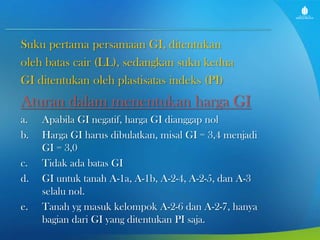 Suku pertama persamaan GI, ditentukan
oleh batas cair (LL), sedangkan suku kedua
GI ditentukan oleh plastisatas indeks (PI)

Aturan dalam menentukan harga GI
a.
b.
c.
d.
e.

Apabila GI negatif, harga GI dianggap nol
Harga GI harus dibulatkan, misal GI = 3,4 menjadi
GI = 3,0
Tidak ada batas GI
GI untuk tanah A-1a, A-1b, A-2-4, A-2-5, dan A-3
selalu nol.
Tanah yg masuk kelompok A-2-6 dan A-2-7, hanya
bagian dari GI yang ditentukan PI saja.

 