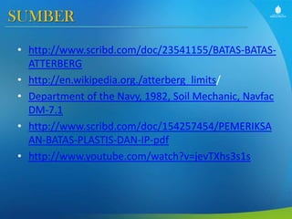 SUMBER
• http://www.scribd.com/doc/23541155/BATAS-BATASATTERBERG
• http://en.wikipedia.org./atterberg_limits/
• Department of the Navy, 1982, Soil Mechanic, Navfac
DM-7.1
• http://www.scribd.com/doc/154257454/PEMERIKSA
AN-BATAS-PLASTIS-DAN-IP-pdf
• http://www.youtube.com/watch?v=jevTXhs3s1s

 