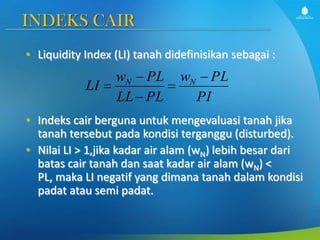 INDEKS CAIR
• Liquidity Index (LI) tanah didefinisikan sebagai :

LI

wN PL
LL PL

wN

PL
PI

• Indeks cair berguna untuk mengevaluasi tanah jika
tanah tersebut pada kondisi terganggu (disturbed).
• Nilai LI > 1,jika kadar air alam (wN) lebih besar dari
batas cair tanah dan saat kadar air alam (wN) <
PL, maka LI negatif yang dimana tanah dalam kondisi
padat atau semi padat.

 