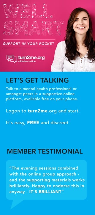 SUPPORT IN YOUR POCKET
“The evening sessions combined
with the online group approach -
and the supporting materials works
brilliantly. Happy to endorse this in
anyway - IT’S BRILLIANT”
LET’S GET TALKING
Talk to a mental health professional or
amongst peers in a supportive online
platform, available free on your phone.
Logon to turn2me.org and start.
It's easy, FREE and discreet
MEMBER TESTIMONIAL
 