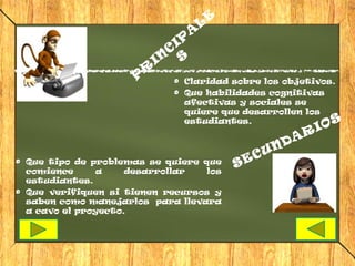 E
                                              L
                                          A
                                     IP
                                 C
                            IN       S
                        R
                    P                 Claridad sobre los objetivos.
                                      Que habilidades cognitivas
                                      afectivas y sociales se
                                      quiere que desarrollen los
                                      estudiantes.                S
                                                                        R IO
                                                                 N DA
                                                          E CU
Que tipo de problemas se quiere que
comience     a     desarrollar   los
                                                      S
estudiantes.
Que verifiquen si tienen recursos y
saben como manejarlos para llevara
a cavo el proyecto.
 