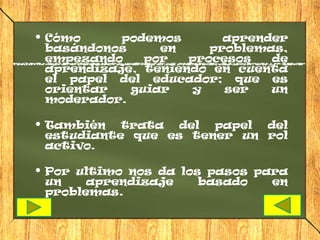  Cómo      podemos       aprender
  basándonos     en     problemas,
  empezando    por   procesos   de
  aprendizaje, teniendo en cuenta
  el papel del educador; que es
  orientar   guiar   y    ser   un
  moderador.

 También trata del papel del
  estudiante que es tener un rol
  activo.

 Por ultimo nos da los pasos para
  un    aprendizaje    basado   en
  problemas.
 