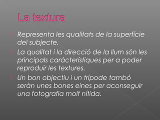 Representa les qualitats de la superfície
  del subjecte.
 La qualitat i la direcció de la llum són les
  principals carácterístiques per a poder
  reproduir les textures.
 Un bon objectiu i un trípode tambó
  seràn unes bones eines per aconseguir
  una fotografia molt nítida.
 