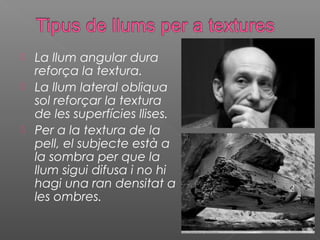    La llum angular dura
    reforça la textura.
   La llum lateral obliqua
    sol reforçar la textura
    de les superfícies llises.
   Per a la textura de la
    pell, el subjecte està a
    la sombra per que la
    llum sigui difusa i no hi
    hagi una ran densitat a
    les ombres.
 