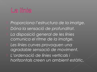    Proporciona l’estructura de la imatge.
   Dóna la sensació de profunditat.
   La disposició general de les línies
    comunica el ritme de la imatge.
   Les línies curves provoquen una
    agradable sensació de moviment.
   L’ordenació de línies verticals i
    horitzontals creen un ambient estàtic.
 