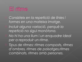  Consisteix en la repetició de línies i
  formes en una mateixa imatge.
 Incluir alguna variació, perquè la
  repetició no sigui monòtona.
 No hi ha una llum i un enquadre ideal
  per a reproduir un ritme.
 Tipus de ritmes: ritmes composts, ritmes
  d’ombres, ritmes de paisatges,ritmes
  combinats, ritmes amb persones.
 
