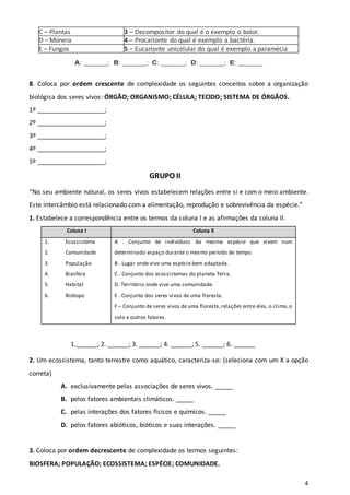 4
C – Plantas 3 – Decompositor do qual é o exemplo o bolor.
D – Monera 4 – Procarionte do qual é exemplo a bactéria.
E – Fungos 5 – Eucarionte unicelular do qual é exemplo a paramécia
paramécia.
A: _____; B: _____; C: _____; D: _____; E: _____
8. Coloca por ordem crescente de complexidade os seguintes conceitos sobre a organização
biológica dos seres vivos: ÓRGÃO; ORGANISMO; CÉLULA; TECIDO; SISTEMA DE ÓRGÃOS.
1º ___________________;
2º ___________________;
3º ___________________;
4º ___________________;
5º ___________________;
GRUPO II
“No seu ambiente natural, os seres vivos estabelecem relações entre si e com o meio ambiente.
Este intercâmbio está relacionado com a alimentação, reprodução e sobrevivência da espécie.”
1. Estabelece a correspondência entre os termos da coluna I e as afirmações da coluna II.
Coluna I Coluna II
1. Ecossistema
2. Comunidade
3. População
4. Biosfera
5. Habitat
6. Biótopo
A . Conjunto de indivíduos da mesma espécie que vivem num
determinado espaço durante o mesmo período de tempo.
B . Lugar onde vive uma espécie bem adaptada.
C . Conjunto dos ecossistemas do planeta Terra.
D. Território onde vive uma comunidade.
E . Conjunto dos seres vivos de uma floresta.
F – Conjunto de seres vivos de uma floresta,relações entre eles, o clima,o
solo e outros fatores.
1.______; 2. ______; 3. ______; 4. ______; 5. ______; 6. ______
2. Um ecossistema, tanto terrestre como aquático, caracteriza-se: (seleciona com um X a opção
correta)
A. exclusivamente pelas associações de seres vivos. _____
B. pelos fatores ambientais climáticos. _____
C. pelas interações dos fatores físicos e químicos. _____
D. pelos fatores abióticos, bióticos e suas interações. _____
3. Coloca por ordem decrescente de complexidade os termos seguintes:
BIOSFERA; POPULAÇÃO; ECOSSISTEMA; ESPÉCIE; COMUNIDADE.
 