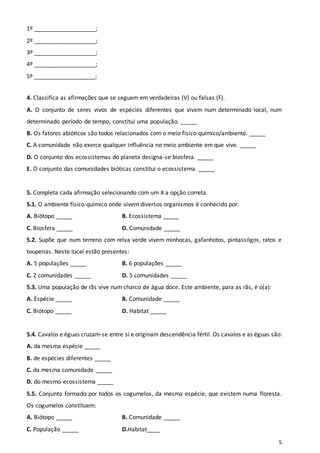 5
1º ___________________;
2º ___________________;
3º ___________________;
4º ___________________;
5º ___________________;
4. Classifica as afirmações que se seguem em verdadeiras (V) ou falsas (F).
A. O conjunto de seres vivos de espécies diferentes que vivem num determinado local, num
determinado período de tempo, constitui uma população. _____
B. Os fatores abióticos são todos relacionados com o meio físico-químico/ambiente. _____
C. A comunidade não exerce qualquer influência no meio ambiente em que vive. _____
D. O conjunto dos ecossistemas do planeta designa-se biosfera. _____
E. O conjunto das comunidades bióticas constitui o ecossistema. _____
5. Completa cada afirmação selecionando com um X a opção correta.
5.1. O ambiente físico-químico onde vivem diversos organismos é conhecido por:
A. Biótopo _____ B. Ecossistema _____
C. Biosfera _____ D. Comunidade _____
5.2. Supõe que num terreno com relva verde vivem minhocas, gafanhotos, pintassilgos, ratos e
toupeiras. Neste local estão presentes:
A. 5 populações _____ B. 6 populações _____
C. 2 comunidades _____ D. 5 comunidades _____
5.3. Uma população de rãs vive num charco de água doce. Este ambiente, para as rãs, é o(a):
A. Espécie _____ B. Comunidade _____
C. Biótopo _____ D. Habitat _____
5.4. Cavalos e éguas cruzam-se entre si e originam descendência fértil. Os cavalos e as éguas são:
A. da mesma espécie _____
B. de espécies diferentes _____
C. da mesma comunidade _____
D. do mesmo ecossistema _____
5.5. Conjunto formado por todos os cogumelos, da mesma espécie, que existem numa floresta.
Os cogumelos constituem:
A. Biótopo _____ B. Comunidade _____
C. População _____ D.Habitat____
 