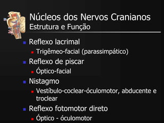  Reflexo lacrimal
 Trigêmeo-facial (parassimpático)
 Reflexo de piscar
 Óptico-facial
 Nistagmo
 Vestíbulo-coclear-óculomotor, abducente e
troclear
 Reflexo fotomotor direto
 Óptico - óculomotor
Núcleos dos Nervos Cranianos
Estrutura e Função
 