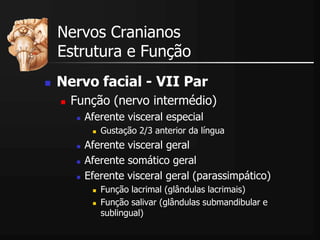  Nervo facial - VII Par
 Função (nervo intermédio)
 Aferente visceral especial
 Gustação 2/3 anterior da língua
 Aferente visceral geral
 Aferente somático geral
 Eferente visceral geral (parassimpático)
 Função lacrimal (glândulas lacrimais)
 Função salivar (glândulas submandibular e
sublingual)
Nervos Cranianos
Estrutura e Função
 