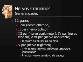 Nervos Cranianos
Generalidades
 12 pares
 I par (nervo olfatório)
 II par (nervo óptico)
 III par (nervo oculomotor), IV par (nervo
troclear) e VI par (nervo abducente)
 Inervam os músculos do olho
 V par (nervo trigêmeo)
 Três ramos: nervos oftálmico, maxilar e
mandibular
 Principal nervo sensitivo da cabeça
 