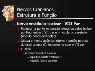  Nervo vestíbulo-coclear - VIII Par
 Penetra na ponte na porção lateral do sulco bulbo-
pontino, entre o VII par e o flóculo do cerebelo
(ângulo ponto-cerebelar)
 Ocupa o meato acústico interno (porção petrosa
do osso temporal), juntamente com o VII par
 Função
 Aferente somática especial
 Equilíbrio (parte vestibular)
 Audição (parte coclear)
Nervos Cranianos
Estrutura e Função
 