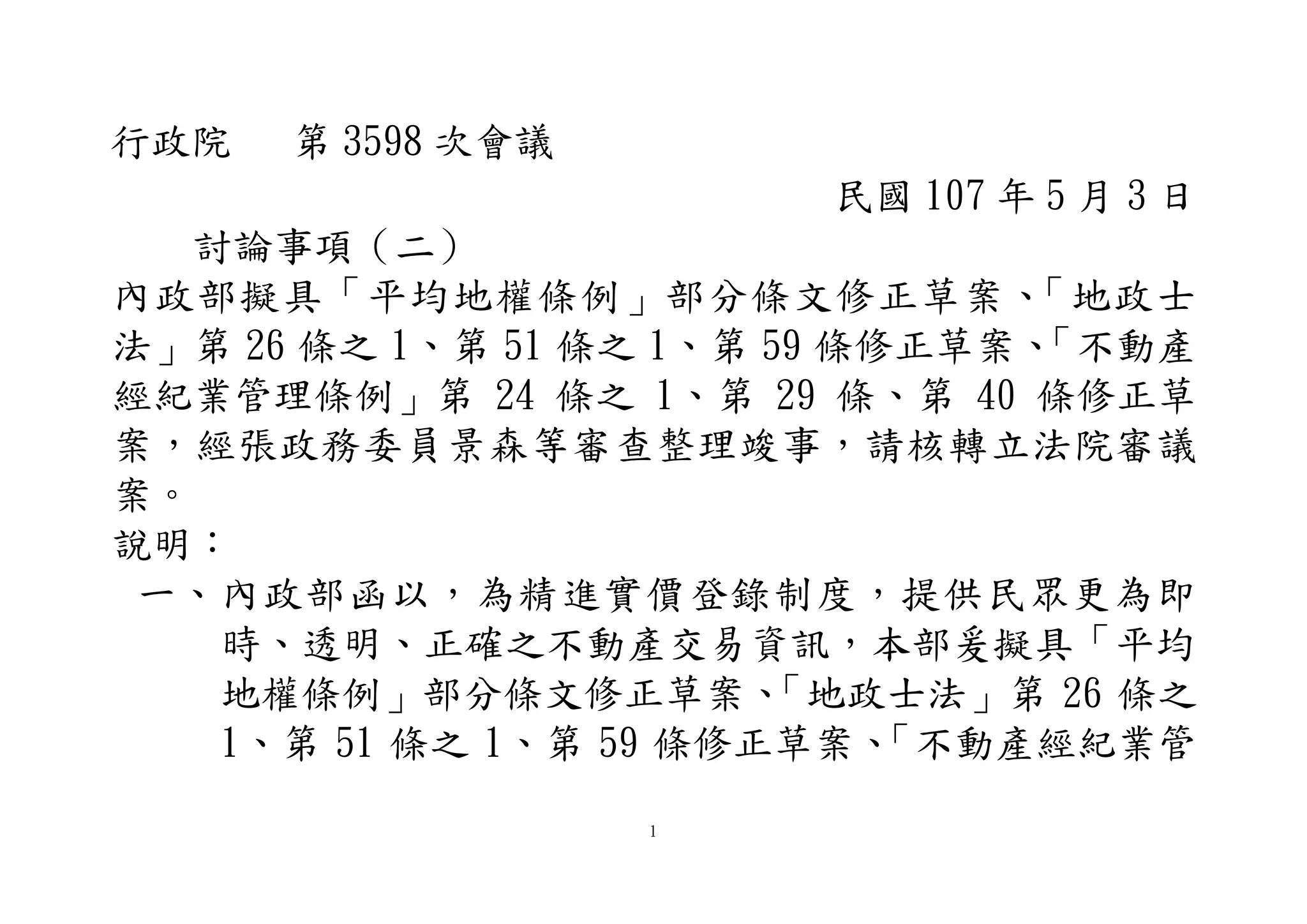 1
行政院 第 3598 次會議
民國 107 年 5 月 3 日
討論事項（二）
內政部擬具「平均地權條例」部分條文修正草案、「地政士
法」第 26 條之 1、第 51 條之 1、第 59 條修正草案、「不動產
經紀業管理條例」第 24 條之 1、第 29 條、第 40 條修正草
案，經張政務委員景森等審查整理竣事，請核轉立法院審議
案。
說明：
一、內政部函以，為精進實價登錄制度，提供民眾更為即
時、透明、正確之不動產交易資訊，本部爰擬具「平均
地權條例」部分條文修正草案、「地政士法」第 26 條之
1、第 51 條之 1、第 59 條修正草案、「不動產經紀業管
 