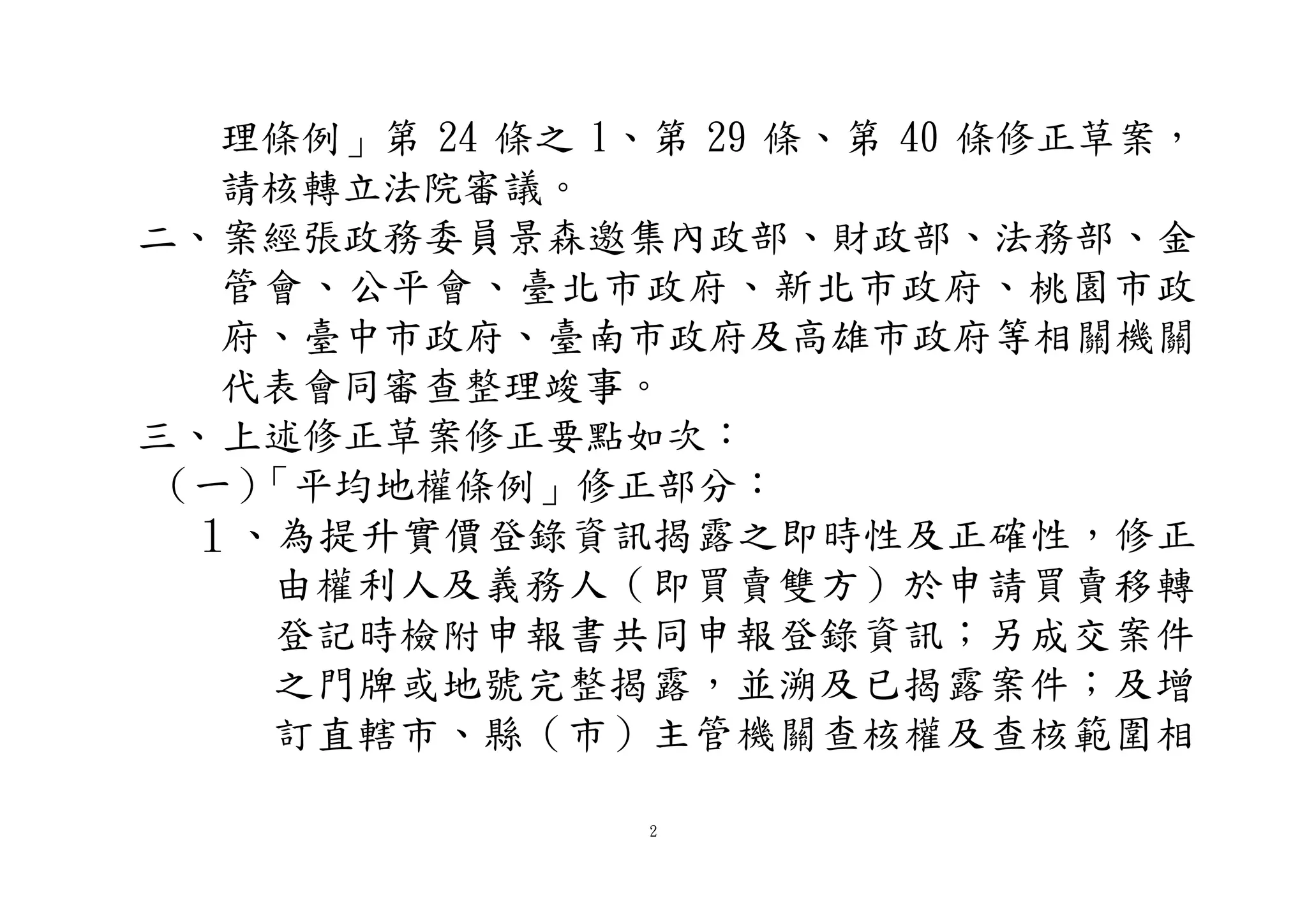 2
理條例」第 24 條之 1、第 29 條、第 40 條修正草案，
請核轉立法院審議。
二、案經張政務委員景森邀集內政部、財政部、法務部、金
管會、公平會、臺北市政府、新北市政府、桃園市政
府、臺中市政府、臺南市政府及高雄市政府等相關機關
代表會同審查整理竣事。
三、上述修正草案修正要點如次：
（一）「平均地權條例」修正部分：
１、為提升實價登錄資訊揭露之即時性及正確性，修正
由權利人及義務人（即買賣雙方）於申請買賣移轉
登記時檢附申報書共同申報登錄資訊；另成交案件
之門牌或地號完整揭露，並溯及已揭露案件；及增
訂直轄市、縣（市）主管機關查核權及查核範圍相
 