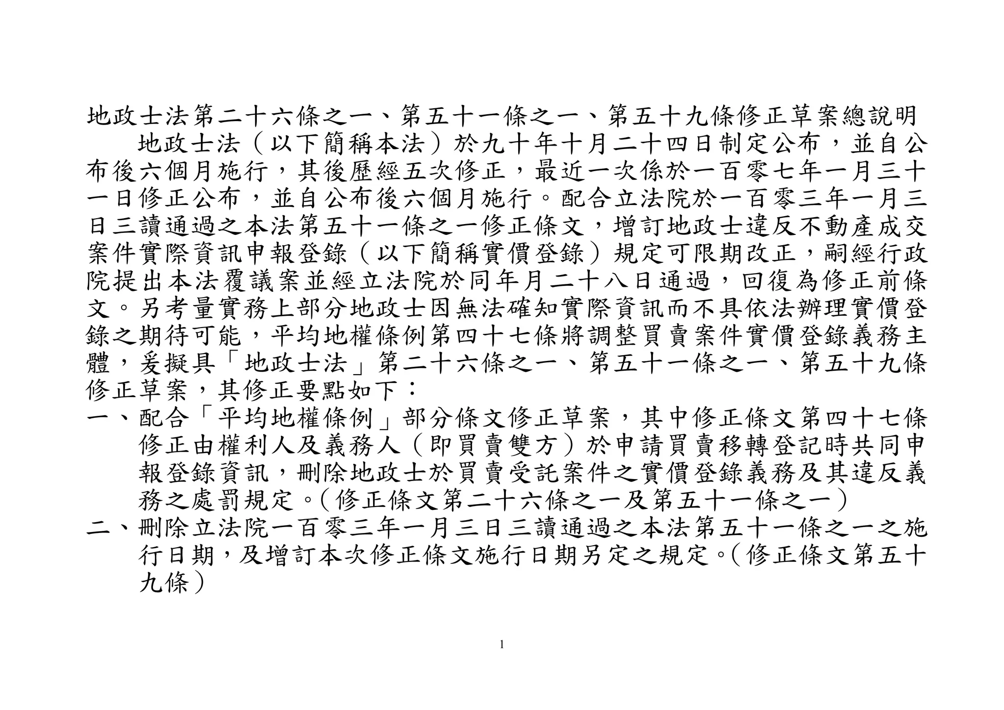 1
地政士法第二十六條之ㄧ、第五十一條之一、第五十九條修正草案總說明
地政士法（以下簡稱本法）於九十年十月二十四日制定公布，並自公
布後六個月施行，其後歷經五次修正，最近一次係於一百零七年一月三十
一日修正公布，並自公布後六個月施行。配合立法院於一百零三年一月三
日三讀通過之本法第五十一條之一修正條文，增訂地政士違反不動產成交
案件實際資訊申報登錄（以下簡稱實價登錄）規定可限期改正，嗣經行政
院提出本法覆議案並經立法院於同年月二十八日通過，回復為修正前條
文。另考量實務上部分地政士因無法確知實際資訊而不具依法辦理實價登
錄之期待可能，平均地權條例第四十七條將調整買賣案件實價登錄義務主
體，爰擬具「地政士法」第二十六條之一、第五十一條之一、第五十九條
修正草案，其修正要點如下：
一、配合「平均地權條例」部分條文修正草案，其中修正條文第四十七條
修正由權利人及義務人（即買賣雙方）於申請買賣移轉登記時共同申
報登錄資訊，刪除地政士於買賣受託案件之實價登錄義務及其違反義
務之處罰規定。（修正條文第二十六條之一及第五十一條之一）
二、刪除立法院一百零三年一月三日三讀通過之本法第五十一條之一之施
行日期，及增訂本次修正條文施行日期另定之規定。（修正條文第五十
九條）
 