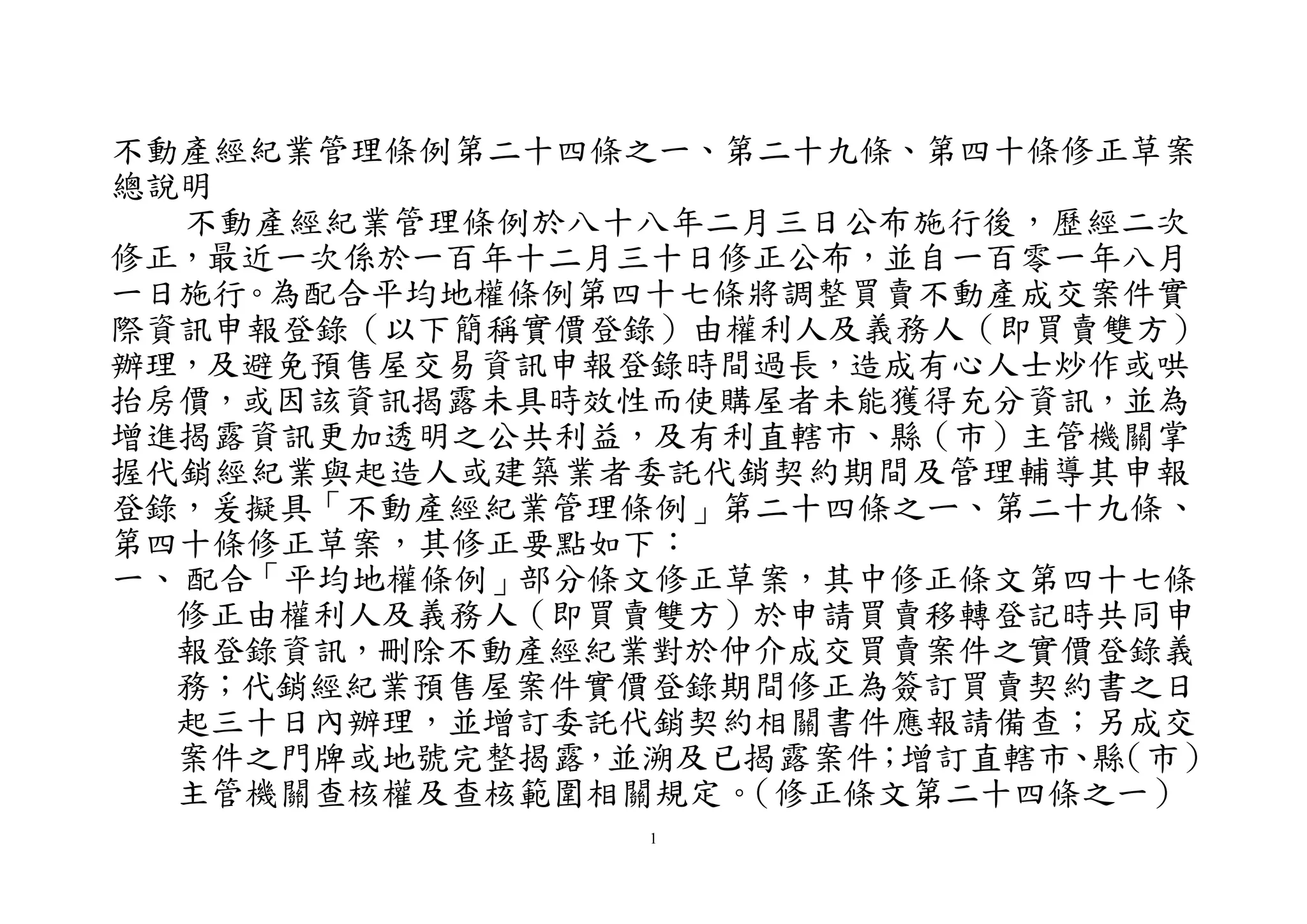 1
不動產經紀業管理條例第二十四條之一、第二十九條、第四十條修正草案
總說明
不動產經紀業管理條例於八十八年二月三日公布施行後，歷經二次
修正，最近一次係於一百年十二月三十日修正公布，並自一百零一年八月
一日施行。為配合平均地權條例第四十七條將調整買賣不動產成交案件實
際資訊申報登錄（以下簡稱實價登錄）由權利人及義務人（即買賣雙方）
辦理，及避免預售屋交易資訊申報登錄時間過長，造成有心人士炒作或哄
抬房價，或因該資訊揭露未具時效性而使購屋者未能獲得充分資訊，並為
增進揭露資訊更加透明之公共利益，及有利直轄市、縣（市）主管機關掌
握代銷經紀業與起造人或建築業者委託代銷契約期間及管理輔導其申報
登錄，爰擬具「不動產經紀業管理條例」第二十四條之ㄧ、第二十九條、
第四十條修正草案，其修正要點如下：
一、配合「平均地權條例」部分條文修正草案，其中修正條文第四十七條
修正由權利人及義務人（即買賣雙方）於申請買賣移轉登記時共同申
報登錄資訊，刪除不動產經紀業對於仲介成交買賣案件之實價登錄義
務；代銷經紀業預售屋案件實價登錄期間修正為簽訂買賣契約書之日
起三十日內辦理，並增訂委託代銷契約相關書件應報請備查；另成交
案件之門牌或地號完整揭露，並溯及已揭露案件；增訂直轄市、縣（市）
主管機關查核權及查核範圍相關規定。（修正條文第二十四條之一）
 
