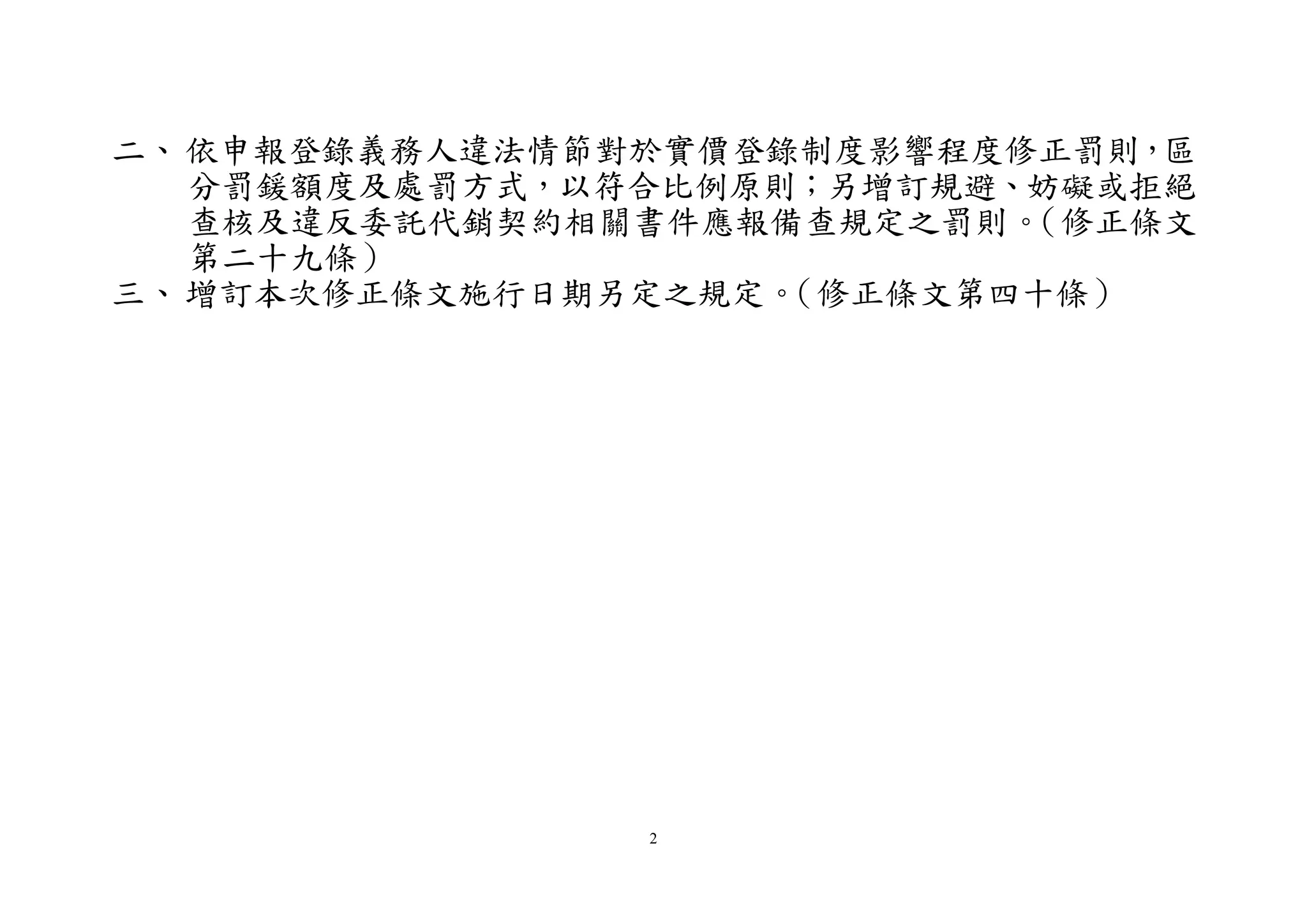 2
二、依申報登錄義務人違法情節對於實價登錄制度影響程度修正罰則，區
分罰鍰額度及處罰方式，以符合比例原則；另增訂規避、妨礙或拒絕
查核及違反委託代銷契約相關書件應報備查規定之罰則。（修正條文
第二十九條）
三、增訂本次修正條文施行日期另定之規定。（修正條文第四十條）
 