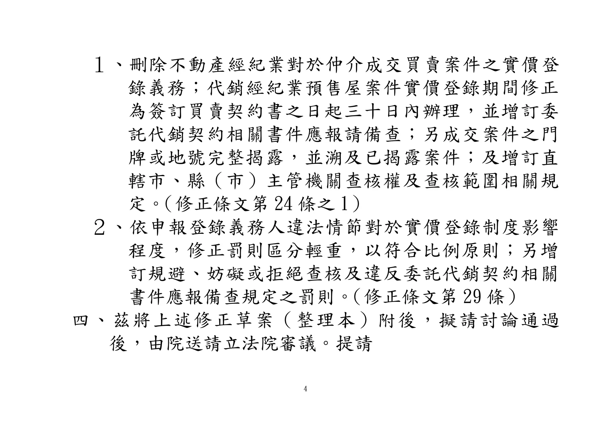 4
１、刪除不動產經紀業對於仲介成交買賣案件之實價登
錄義務；代銷經紀業預售屋案件實價登錄期間修正
為簽訂買賣契約書之日起三十日內辦理，並增訂委
託代銷契約相關書件應報請備查；另成交案件之門
牌或地號完整揭露，並溯及已揭露案件；及增訂直
轄市、縣（市）主管機關查核權及查核範圍相關規
定。（修正條文第 24 條之 1）
２、依申報登錄義務人違法情節對於實價登錄制度影響
程度，修正罰則區分輕重，以符合比例原則；另增
訂規避、妨礙或拒絕查核及違反委託代銷契約相關
書件應報備查規定之罰則。（修正條文第 29 條）
四、茲將上述修正草案（整理本）附後，擬請討論通過
後，由院送請立法院審議。提請
 