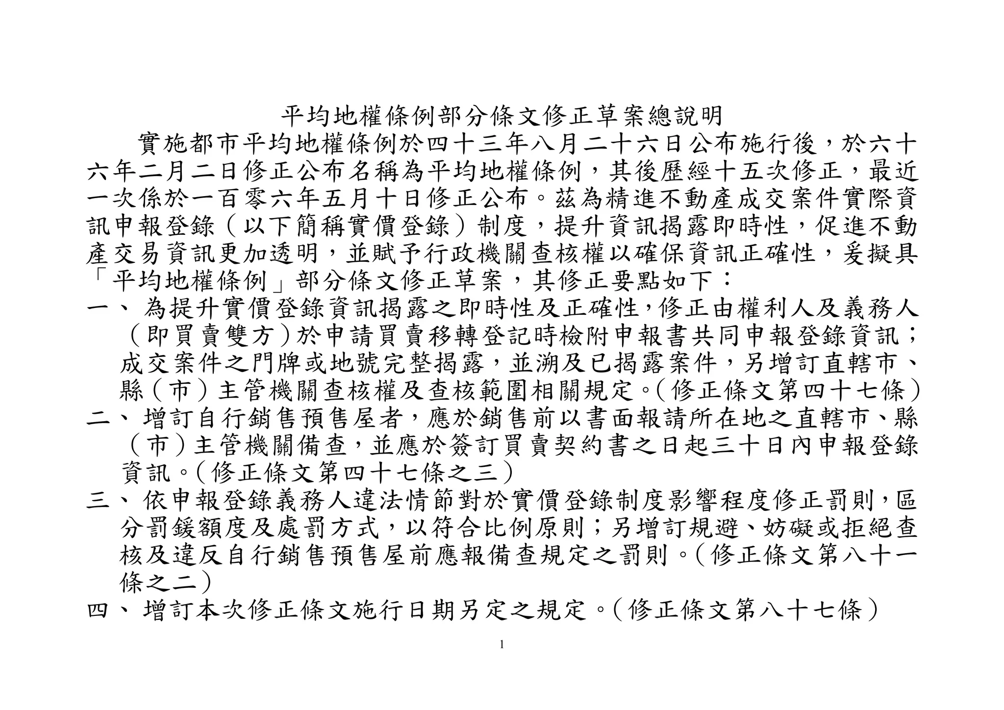 1
平均地權條例部分條文修正草案總說明
實施都市平均地權條例於四十三年八月二十六日公布施行後，於六十
六年二月二日修正公布名稱為平均地權條例，其後歷經十五次修正，最近
一次係於一百零六年五月十日修正公布。茲為精進不動產成交案件實際資
訊申報登錄（以下簡稱實價登錄）制度，提升資訊揭露即時性，促進不動
產交易資訊更加透明，並賦予行政機關查核權以確保資訊正確性，爰擬具
「平均地權條例」部分條文修正草案，其修正要點如下：
一、 為提升實價登錄資訊揭露之即時性及正確性，修正由權利人及義務人
（即買賣雙方）於申請買賣移轉登記時檢附申報書共同申報登錄資訊；
成交案件之門牌或地號完整揭露，並溯及已揭露案件，另增訂直轄市、
縣（市）主管機關查核權及查核範圍相關規定。（修正條文第四十七條）
二、 增訂自行銷售預售屋者，應於銷售前以書面報請所在地之直轄市、縣
（市）主管機關備查，並應於簽訂買賣契約書之日起三十日內申報登錄
資訊。（修正條文第四十七條之三）
三、 依申報登錄義務人違法情節對於實價登錄制度影響程度修正罰則，區
分罰鍰額度及處罰方式，以符合比例原則；另增訂規避、妨礙或拒絕查
核及違反自行銷售預售屋前應報備查規定之罰則。（修正條文第八十一
條之二）
四、 增訂本次修正條文施行日期另定之規定。（修正條文第八十七條）
 