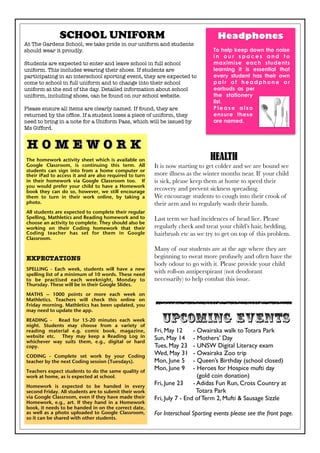 H O M E W O R K  
The homework activity sheet which is available on
Google Classroom, is continuing this term. All
students can sign into from a home computer or
their iPad to access it and are also required to turn
in their homework via Google Classroom too. If
you would prefer your child to have a Homework
book they can do so, however, we still encourage
them to turn in their work online, by taking a
photo.
All students are expected to complete their regular
Spelling, Mathletics and Reading homework and to
choose an activity to complete. They should also be
working on their Coding homework that their
Coding teacher has set for them in Google
Classroom.
EXPECTATIONS
SPELLING - Each week, students will have a new
spelling list of a minimum of 10 words. These need
to be practised each weeknight, Monday to
Thursday. These will be in their Google Slides.
MATHS – 1000 points or more each week on
Mathletics. Teachers will check this online on
Friday morning. Mathletics has been updated, you
may need to update the app.
READING - Read for 15-20 minutes each week
night. Students may choose from a variety of
reading material e.g. comic book, magazine,
website etc. They may keep a Reading Log in
whichever way suits them, e.g., digital or hard
copy.
CODING - Complete set work by your Coding
teacher by the next Coding session (Tuesdays).
Teachers expect students to do the same quality of
work at home, as is expected at school.
Homework is expected to be handed in every
second Friday. All students are to submit their work
via Google Classroom, even if they have made their
Homework, e.g., art. If they hand in a Homework
book, it needs to be handed in on the correct date,
as well as a photo uploaded to Google Classroom,
so it can be shared with other students.
SCHOOL UNIFORM
At The Gardens School, we take pride in our uniform and students
should wear it proudly.
Students are expected to enter and leave school in full school
uniform. This includes wearing their shoes. If students are
participating in an interschool sporting event, they are expected to
come to school in full uniform and to change into their school
uniform at the end of the day. Detailed information about school
uniform, including shoes, can be found on our school website.
Please ensure all items are clearly named. If found, they are
returned by the ofﬁce. If a student loses a piece of uniform, they
need to bring in a note for a Uniform Pass, which will be issued by
Ms Gifford.
Headphones
To help keep down the noise
i n o u r s p a c e s a n d t o
maximise each students
learning it is essential that
every student has their own
p a i r o f h e a d p h o n e o r
earbuds as per
the stationery
list.
P l e a s e a l s o
ensure these
are named.
HEALTH
It is now starting to get colder and we are bound see
more illness as the winter months near. If your child
is sick, please keep them at home to speed their
recovery and prevent sickness spreading.
We encourage students to cough into their crook of
their arm and to regularly wash their hands.
Last term we had incidences of head lice. Please
regularly check and treat your child’s hair, bedding,
hairbrush etc as we try to get on top of this problem.
Many of our students are at the age where they are
beginning to sweat more profusely and often have the
body odour to go with it. Please provide your child
with roll-on antiperspirant (not deodorant
necessarily) to help combat this issue.
UPCOMING EVENTS
Fri, May 12 - Owairaka walk to Totara Park
Sun, May 14 - Mothers’ Day
Tues, May 23 - UNSW Digital Literacy exam
Wed, May 31 - Owairaka Zoo trip
Mon, June 5 - Queen’s Birthday (school closed)
Mon, June 9 - Heroes for Hospice mufti day
(gold coin donation)
Fri, June 23 - Adidas Fun Run, Cross Country at
Totara Park
Fri, July 7 - End of Term 2, Mufti & Sausage Sizzle
For Interschool Sporting events please see the front page.
 