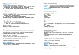 Different types of computer software:                                                   STORING INFORMATION SECURELY
Operating system
 Interface between hardware, other software and user                                    Backing up  : copying essential files onto another computer or storage medium
 Typical function: handles initial set-up of computer, calling up files from storage,   Archiving   : the process of moving data away from the primary storage area
 file management and communication between user and hardware                                        onto another storage medium for long-term storage
 E.g.: Microsoft Windows, Novell Netware, the Mac OS system. Unix and Linux             Document retention

Utilities software
 Perform basic tasks concerned with general operation of computer system such as
 performing back-up                                                                     PREVENTION OF COMPUTER FRAUD

Off-the-shelf application packages                                                      Confidentiality and hacking
 Software released to the market and can be used immediately in the form of sold        How to prevent?
 without any further programming needed                                                  Physical security
 E.g.: Microsoft Word and Excel, Sage products, database                                 Passwords
 Database: organise operational data to allow different users to access the same         Data encryption
 files for their data processing requirements                                            System logs
                                                                                         Audit trails
Advantage:                                                                               Segregation of duties
- Thoroughly tested                                                                      Random checks
- Cheaper than writing programs from scratch                                             Firewall
- Legislative changes may be incorporated automatically
- Can benefit from the experiences of other user of same application                    Viruses: a program that can attach itself to other programs and modify or destroy
                                                                                        them
Bespoke applications                                                                    How to prevent?
 Designed to meet the needs of business                                                   Install anti-virus software
 Expensive than off-the-shelf
 Cannot be implemented until designed and tested                                        LEGISLATION RELATED
                                                                                        Computer Misuse Act 1990
Programming tools
  Specialist program designed to help programmers produce computer programs             DATA PROTECTION LEGISLATION
                                                                                        Data Protection Act 1998
Computer network: a group of computers, printers, and other devices that are             Protect the privacy of individuals and applies to both manual and computer
connected together with cables or wireless connections                                   systems
                                                                                         Does not apply to criminal records of individuals nor to the personal tax
HEALTH AND SAFETY LEGISLATION                                                            information
Health and Safety (Display Screen) Equipment Regulations 1992


C3-COMPUTER SYSTEM CONFIDENTIALITY AND SECURITY                                         C4-INTRODUCTION TO MANAGEMENT INFORMATION

COMPUTER SYSTEM ACCESS CONTROLS                                                         PURPOSE OF MANAGEMENT INFORMATION

Physical access controls                                                                Decision making
 Security guards outside office hours, locks (card entry, keypad systems, intruder        Long-term and short term decisions
 alarms), fingerprint recognition system                                                Planning
                                                                                          Expressed in financial terms in the organisation‟s budget
User name and passwords                                                                 Control
                                                                                          Regular comparison of actual costs and income with those that were anticipated
                                                                                          in the budget for the period enables managers to identify where control action
                                                                                          may be required
 