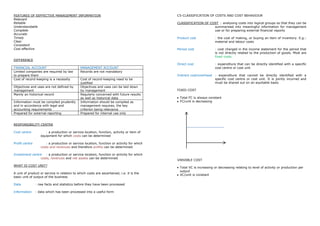 FEATURES OF EEFFECTIVE MANAGEMENT INFORMATION                                              C5-CLASSIFICATION OF COSTS AND COST BEHAVIOUR
Relevant
Reliable                                                                                   CLASSIFICATION OF COST : analysing costs into logical groups so that they can be
Understandable                                                                                                 summarised into meaningful information for management
Complete                                                                                                       use or for preparing external financial reports
Accurate
Timely                                                                                     Product cost            : the cost of making, or buying an item of inventory. E.g.:
Clear                                                                                                              material and labour costs
Consistent
Cost effective                                                                             Period cost             : cost charged in the income statement for the period that
                                                                                                                   is not directly related to the production of goods. Most are
                                                                                                                   fixed costs.
DIFFERENCE
                                                                                           Direct cost             : expenditure that can be directly identified with a specific
FINANCIAL ACCOUNT                             MANAGEMENT ACCOUNT                                                   cost centre or cost unit
Limited companies are required by law         Records are not mandatory
to prepare them                                                                            Indirect cost/overhead : expenditure that cannot be directly identified with a
Cost of record-keeping is a necessity         Cost of record-keeping need to be                                   specific cost centre or cost unit. It is jointly incurred and
                                              justified                                                           must be shared out on an equitable basis
Objectives and uses are not defined by        Objectives and uses can be laid down
management                                    by management                                FIXED COST
Mainly an historical record                   Regularly concerned with future results
                                              as well as historical data                    Total FC is always constant
Information must be compiled prudently        Information should be compiled as             FC/unit is decreasing
and in accordance with legal and              management requires, the key
accounting requirements                       criterion being relevance
Prepared for external reporting               Prepared for internal use only


RESPONSIBILITY CENTRE

Cost centre           : a production or service location, function, activity or item of
                   equipment for which costs can be determined

Profit centre         : a production or service location, function or activity for which
                   costs and revenues and therefore profits can be determined

Investment centre : a production or service location, function or activity for which
                costs, revenues and net assets can be determined
                                                                                           VARIABLE COST
WHAT IS COST UNIT?
                                                                                            Total VC is increasing or decreasing relating to level of activity or production per
                                                                                            output
A unit of product or service in relation to which costs are ascertained, i.e. it is the
                                                                                            VC/unit is constant
basic unit of output of the business

Data            : raw facts and statistics before they have been processed

Information     : data which has been processed into a useful form
 