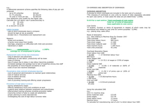 e.g.:                                                                           C9-EXPENSES AND ABSORPTION OF OVERHEADS
A differential piecework scheme specifies the following rates of pay per unit
produced.                                                                       OVERHEAD ABSORPTION
    Up to 50 units/day               $2/unit                                    A process by which overheads are included in the total cost of a product
    51-75 units/day                  $2.20/unit                                 “The charging of overheads to cost units by means of rates separately calculated
    76 units or more per day         $2.40/unit                                 for each cost centre, in most cases the rates are pre-determined.” (CIMA)
Only additional units qualify for the higher rate.
Calculate the unit labour cost if production/day is:                            O.A.R for a cost centre= Total overheads of cost centre
         a)    45 units                                                                                     Total no. of units of absorption
         b)    80 units                                                                                      base applicable to cost centre
A: a) $2/unit b) $2.09                                                          Cost Centre
                                                                                “A location, function or items of equipment in respect of which costs may be
Labour turnover                                                                 ascertained and related to cost units for control purposes.” (CIMA)
 -rate at which employees leave a company                                       e.g.: plating shop, sales office
 -should be kept as low as possible
 -divided into 2: Preventative and replacement cost                             Bases of absorption
                                                                                e.g.: data relating to Machine Shop for October 19X7
Reasons:                                                                        Total overhead                  £6 000
 -illness and accidents                                                         Total direct labour hours       800 hours
 -a family move away from locality                                              Total direct wages              £1 600
 -marriage, pregnancy or difficulties with child care provision                 Total direct material used      £3 000
 -retirement or death                                                           Total machine hours             1 200 hours
                                                                                Total units produced            45 units
Rate=      replacements                          x 100%
    Average no. of employees in period                                          Overhead Absorption Bases
                                                                                Direct labour hour OAR
Replacement costs (hiring new employees)                                        = £6 000        = £7.50/direct labour hour
 -cost of selection and placement                                               800 hours
 -inefficiency of new labour; productivity will be lower                        Direct Wages OAR
 -costs of training                                                             = £6 000        = £3.75/ £ of wages or 375% of wages
 -loss of output due to delay in new labour becoming available                  £1 600
 -increased wastage and spoilage due to lack of expertise among new staff       Direct material OAR
 -the possibility of more frequent accidents at work                            = £6 000        = £2.00/ £ of materials or 200% of
 -costs of tool and machine breakages                                           £3 000          materials
                                                                                Prime cost OAR
Preventative costs (prevent employees leaving)                                  = £6 000        = £1.30/ £ of prime cost or 130% of
 -cost of personnel administration to maintain good relationships               £4 600          prime cost
 -cost of medical services                                                      Machine hour OAR
 -cost of welfare services                                                      = £6 000        = £5.00/machine hours
 -pension schemes                                                               1 200 hours
 -cost of providing training and offering career progression                    Cost unit OAR
                                                                                = £6 000        = £133/unit produced
Prevention of high labour turnover                                               45 units
 -paying satisfactorily wages
 -offering satisfactory hours and conditions at work
 -creating good relations between employers and subordinates                    Using the calculated OAR
 -offering good training schemes including promotion ladder                     e.g.:
 -improving content of jobs to create job satisfaction                          Unit X in machine shop
 -proper planning to avoid redundancies                                         Direct materials used             £23.00
 -investigating the cost of high labour turnover rates                          Direct wages                      £27.50
                                                                                Direct labour hours               12 hours
                                                                                Machine hours                     17 hours
                                                                                To calculate full manufacturing   cost of unit X a direct labour hour OAR:
 