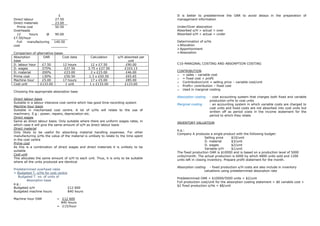 £                                                          It is better to predetermine the OAR to avoid delays in the preparation of
Direct labour             27.50                                                        management information
Direct materials          23.00
  Prime cost              50.50                                                        Under/Over absorption
Overheads                                                                              Absorbed o/H > actual = over
  12      hours     @     90.00                                                        Absorbed o/H < actual = under
£7.50/hour
  Full   manufacturing    140.50                                                       Determination of o/Hs
cost                                                                                    Allocation
                                                                                        Apportionment
Comparison of alternative bases                                                         Absorption
Absorption         OAR         Cost data          Calculation      o/H absorbed per
base                                                                     unit
D. labour hour    £7.50        12 hours           12 x £7.50            £90.00         C10-MARGINAL COSTING AND ABSORPTION COSTING
D. wages          375%          £27.50          3.75 x £27.50          £103.13
D. material       200%          £23.00            2 x £23.00            £46.00         CONTRIBUTION
                                                                                       o = sales – variable cost
Prime cost        130%          £50.50          1.3 x £50.50            £65.65
                                                                                       o = fixed cost + profit
Machine hour      £5.00        17 hours           17 x £5.00            £85.00
                                                                                       o Contribution/unit = selling price – variable cost/unit
Cost unit        £133.00        1 unit           1 x £133.00           £133.00
                                                                                       o Profit= contribution – fixed cost
                                                                                       o Used in marginal costing
Choosing the appropriate absorption base
                                                                                       Absorption costing   : cost accounting system that charges both fixed and variable
Direct labour basis
                                                                                                            production o/Hs to cost units
Suitable in a labour intensive cost centre which has good time recording system
                                                                                       Marginal costing     : an accounting system in which variable costs are charged to
Machine hour basis
                                                                                                            cost units and fixed costs are not absorbed into cost units but
Suitable in mechanised cost centre. A lot of o/Hs will relate to the use of
                                                                                                            written off as period costs in the income statement for the
machinery. E.g.: power, repairs, depreciation etc.
                                                                                                            period to which they relate
Direct wages
Same as direct labour basis. Only suitable where there are uniform wages rates, in
                                                                                       INVENTORY VALUATION
which case it will give the same amount of o/H as direct labour basis
Direct material
                                                                                       e.g.:
Only likely to be useful for absorbing material handling expenses. For other
                                                                                       Company A produces a single product with the following budget:
manufacturing o/Hs the value of the material is unlikely to relate to the time spent
                                                                                                           Selling price    $10/unit
in the cost centre
                                                                                                           D. material      $3/unit
Prime cost
                                                                                                           D. wages         $2/unit
As this is a combination of direct wages and direct materials it is unlikely to be
                                                                                                           Variable o/H     $1/unit
suitable
                                                                                       The fixed production OAR is $10000 and is based on a production level of 5000
Cost unit
                                                                                       units/month. The actual production is 6000 by which 4800 units sold and 1200
This allocates the same amount of o/H to each unit. Thus, it is only to be suitable
                                                                                       units left in closing inventory. Prepare profit statement for the month.
where all the units produced are identical
                                                                                       Absorption costing - fixed production o/H costs are also include in inventory
Predetermined overhead rates
                                                                                                        valuations using predetermined absorption rate
= Budgeted T. o/Hs for cost centre
   Budgeted T. no. of units of
                                                                                       Predetermined OAR = $10000/5000 units = $2/unit
        Absorption base
                                                                                       Full production cost/unit for the absorption costing statement = $6 variable cost +
e.g.:
                                                                                       $2 fixed production o/Hs = $8/unit
Budgeted o/H                       £12 600
Budgeted machine hours             840 hours

Machine hour OAR            = £12 600
                              840 hours
                            = £15/hour
 
