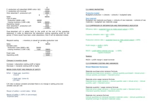 $
F. production o/H absorbed (6000 units x $2)        12000                             C11-BASIC BUDGETING
F. production o/H incurred                          10000
Over-absorbed F. production o/H                     2000                              Production budget
                                          $           $                               Budgeted production = c/stocks – o/stocks + budgeted sales
Sales                                               48000
Cost of sales:                                                                        Raw materials
 Production (6000 x $8)                 48000                                         Budgeted raw materials purchases = c/stocks of raw materials – o/stocks of raw
 Closing inventory (1200 x $8)          9600        38400                             materials + budgeted raw materials usage
Operating margin                                    9600
Over-absorbed F. production o/H                     2000                              C12-COMPARISON OF INFORMATION AND PERFORMANCE INDICATOR
Operating profit                                    11600
                                                                                      Efficiency ratio = expected hours to make actual output x 100%
Over-absorbed o/H is added back to the profit at the end of the operating                                          AH
statement in order to determine the absorption costing operating profit for the
period. If there would have been under-absorption, then it will be deducted indeed.   Capacity utilisation ratio = AH x 100%
                                                                                                                   BH

Marginal costing     - inventory is valued at variable production cost                Production volume ratio = expected hours to make actual output x 100%
                                           $            $                                                                         BH
Sales                                                48000
Variable costs:                                                                       Profit margin = profit x 100%
 Production costs (6000 x $6)             36000                                                       Sales
 Closing inventory (1200 x $6)            7200      28800
                                                    19200                             ROCE = profit before interest and tax    x 100%
Fixed costs                                         10000                                            Capital employed
Operating profit                                    9200
                                                                                      Relation

Changes in inventory levels                                                           ROCE = profit margin x asset turnover

Increase = absorption costing profit is higher                                        C13-STANDARD COSTING AND VARIANCES
Decrease = marginal costing profit is higher
                                                                                      Direct Materials Variances:
BREAK-EVEN POINT AND MARGIN OF SAFETY
                                                                                      Materials purchase price variance Formula:
B/Ept = fixed cost (quantity)                                                         Materials purchase price variance = (Actual quantity purchased × Actual price) –
        Cn/unit                                                                       (Actual quantity purchased × Standard price)

       = fixed cost (value-$)
                                                                                      Materials price usage variance formula
        C/S ratio
                                                                                      Materials price usage variance = (Actual quantity used × Actual price) – (Actual
                                                                                      quantity used × Standard price)
C/S ratio is always constant provided there is no change in selling price and
variable cost per unit
                                                                                      Materials quantity / usage variance formula
                                                                                      Materials price usage variance = (Actual quantity used × Standard price) –
Margin of safety= current sales – B/Ept                                               (Standard quantity allowed × Standard price)

Margin of safety x 100% (in percentage)                                               Materials mix variance formula
Expected sales                                                                        (Actual quantities at individual standard materials costs) – (Actual quantities at
                                                                                      weighted average of standard materials costs)
 