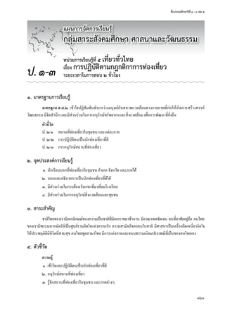 ชั้นประถมศึกษาปีที่ ๑ - ๓ เล่ม ๒
121
๑. มาตรฐานการเรียนรู้
มาตรฐาน ส ๕.๒	 เข้าใจปฏิสัมพันธ์ระหว่างมนุษย์กับสภาพแวดล้อมทางกายภาพที่ก่อให้เกิดการสร้างสรรค์
วัฒนธรรม	มีจิตสำานึก	และมีส่วนร่วมในการอนุรักษ์ทรัพยากรและสิ่งแวดล้อม	เพื่อการพัฒนาที่ยั่งยืน
ตัวชี้วัด
ป.	๒/๑	 สถานที่ท่องเที่ยวในชุมชน	และแต่ละภาค
ป.	๒/๒	 การปฏิบัติตนเป็นนักท่องเที่ยวที่ดี
ป.	๒/๓	 การอนุรักษ์สถานที่ท่องเที่ยว
๒. จุดประสงค์การเรียนรู้
	 ๑.	นักเรียนบอกที่ท่องเที่ยวในชุมชน	อำาเภอ	จังหวัด	และภาคได้
	 ๒.	บอกและอธิบายการเป็นนักท่องเที่ยวที่ดีได้
	 ๓.	มีส่วนร่วมในการต้อนรับแขกที่มาเยี่ยมโรงเรียน
	 ๔.	มีส่วนร่วมในการอนุรักษ์สิ่งแวดล้อมและชุมชน
๓. สาระสำาคัญ
ชาติไทยของเรามีเอกลักษณ์ของความเป็นชาติที่มีเอกราชมาช้านาน	มีอาณาเขตชัดเจน	คนที่อาศัยอยู่คือ	คนไทย
ของเรามีพระมหากษัตริย์เป็นศูนย์รวมจิตใจแห่งความรัก	ความสามัคคีของคนในชาติ	มีศาสนาเป็นเครื่องยึดเหนี่ยวจิตใจ	
ให้ประพฤติดีมีชีวิตที่สงบสุข	คนไทยพูดภาษาไทย	มีการแต่งกายและขนบธรรมเนียมประเพณีที่เป็นของคนไทยเอง
๔. ตัวชี้วัด
ความรู้
	 ๑.	เข้าใจและปฏิบัติตนเป็นนักท่องเที่ยวที่ดี
	 ๒.	อนุรักษ์สถานที่ท่องเที่ยว
	 ๓.	รู้จักสถานที่ท่องเที่ยวในชุมชน	และภาคต่างๆ
หน่วยการเรียนรู้ที่ ๕ เที่ยวทั่วไทย
เรื่อง การปฏิบัติตามกฎกติกาการท่องเที่ยว
ระยะเวลาในการสอน ๒ ชั่วโมงป.๑-๓
แผนการจัดการเรียนรู้
กลุ่มสาระสังคมศึกษา ศาสนาและวัฒนธรรม
 