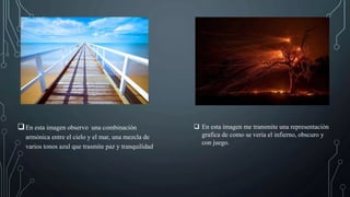 En esta imagen observo una combinación
armónica entre el cielo y el mar, una mezcla de
varios tonos azul que trasmite paz y tranquilidad.
 En esta imagen me transmite una representación
grafica de como se vería el infierno, obscuro y
con juego.
 