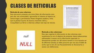 CLASES DE RETICULAS
Retícula de una columna:
Esta estructura presenta una única hilera de información, esto
para dar una continuidad y aprovechar al máximo el espacio en
textos largos y persistentes. Posee márgenes amplios y evita
que se pierda el punto de lectura, transmite calma y
tranquilidad. Los libros o informes utilizan este tipo de retícula.
Retícula a dos columnas:
Este tipo organiza la información en dos columnas, esto
usualmente es con el objetivo de presentar datos subsecuentes
enfrentados o textos con la información separada. La
dimensiones pueden ser del mismo tamaño o si se necesita ser
de diferente tamaño, se debe procurar que una sea el doble de
ancho que la otra. Se usa frecuentemente en diccionarios o
textos con definiciones.
 