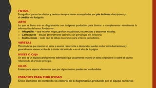 FOTOS
Fotografías, que en los diarios y revistas siempre vienen acompañadas por pie de fotos descriptivos y
el crédito del fotógrafo.
ARTE
Lo que se llama arte en diagramación son imágenes producidas para ilustrar o complementar visualmente la
información del texto. Pueden ser:
o Infografías – que incluyen mapas, gráficos estadísticos, secuenciales y esquemas visuales;
o Caricaturas – dibujos generalmente satíricos con personajes del noticiero;
o Ilustraciones – todo tipo de dibujo ilustrativo para el texto periodístico.
VIÑETAS
Mini-titulares que marcan un tema o asunto recurrente o destacado; pueden incluir mini-ilustraciones y
generalmente vienen arriba de la titular del artículo o en el alto de la página.
BOXES O CAJA
Un box es un espacio gráficamente delimitado que usualmente incluye un texto explicativo o sobre el asunto
relacionado al artículo principal.
HILOS
Existen para separar elementos que, por algún motivo, pueden ser confundidos.
ESPACIOS PARA PUBLICIDAD
Único elemento de contenido no-editorial de la diagramación, producido por el equipo comercial
 