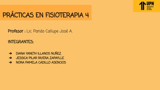 PRÁCTICAS EN FISIOTERAPIA 4
Profesor : Lic. Pando Callupe José A.
INTEGRANTES:
➔ DIANA YANETH ILLANOS NUÑEZ
➔ JESSICA PILAR RIVERA ZAPAYLLE
➔ NORA PAMELA CADILLO ASENCIOS
 