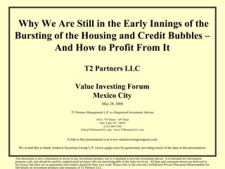 Why We Are Still in the Early Innings of the
Bursting of the Housing and Credit Bubbles –
         And How to Profit From It

                                                      T2 Partners LLC

                                              Value Investing Forum
                                                   Mexico City
                                                                   May 28, 2008

                                           T2 Partners Management L.P. is a Registered Investment Advisor

                                                              145 E. 57th Street ˚ 10th Floor
                                                                 New York, NY 10022
                                                                    (212) 386-7160
                                                   Info@T2PartnersLLC.com ˚ www.T2PartnersLLC.com


                                        A link to this presentation is at www.valueinvestingcongress.com.

  We would like to thank Amherst Securities Group L.P. (www.asglp.com) for generously providing much of the data in this presentation.


This document is not a solicitation to invest in any investment product, nor is it intended to provide investment advice. It is intended for information
purposes only and should be used by sophisticated investors who are knowledgeable of the risks involved. All data and comments herein are believed to
be correct, but there are no guarantees and readers should do their own work. Please refer to the relevant Confidential Private Placement Memorandum for
full details on investment products and strategies of T2 Partners LLC.
 