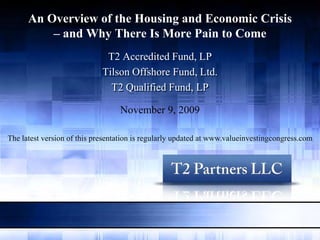 An Overview of the Housing and Economic Crisis
          – and Why There Is More Pain to Come
                              T2 Accredited Fund, LP
                             Tilson Offshore Fund, Ltd.
                               T2 Qualified Fund, LP

                                  November 9, 2009

The latest version of this presentation is regularly updated at www.valueinvestingcongress.com
 