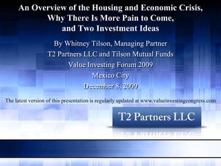 An Overview of the Housing and Economic Crisis,
           Why There Is More Pain to Come,
               and Two Investment Ideas
                    By Whitney Tilson, Managing Partner
                  T2 Partners LLC and Tilson Mutual Funds
                        Value Investing Forum 2009
                                Mexico City
                              December 8, 2009
The latest version of this presentation is regularly updated at www.valueinvestingcongress.com
 