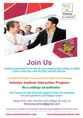 Join Us 
Inviting application from each & every engineering college in INDIA 
( llnd to final Year with EE,E&C and EIC Branch) 
Lets Make Education more practical oriented and interesting 
Industry Institute Interaction Program 
Be a college co-ordinator 
Get Technical and financial support from our company 
for your glorious and happy career 
Apply Now with resume and college ID copy at 
theorytopractical@gmail.com 
Log on to our website for information regarding responsibilities & benefits to intern. 
www.umaelectronics.com www.theorytopractical.com 
 