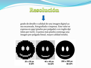 grado de detalle o calidad de una imagen digital ya
sea escaneada, fotografiada o impresa. Este valor se
expresa en ppp (píxeles por pulgada) o en inglés dpi
(dots per inch). Cuantos más píxeles contenga una
imagen por pulgada lineal, mayor calidad tendrá.
 